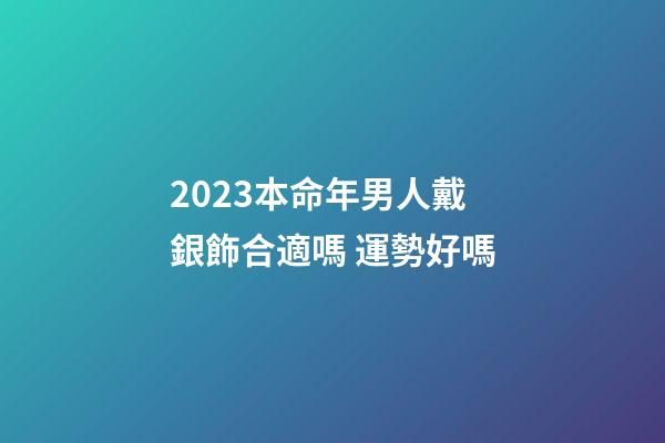 2023本命年男人戴銀飾合適嗎 運勢好嗎
